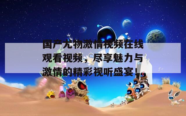 國(guó)產(chǎn)尤物激情視頻在線觀看視頻，盡享魅力與激情的精彩視聽盛宴！