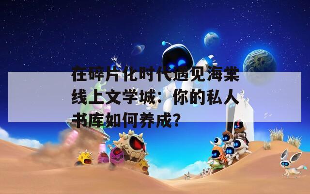 在碎片化時(shí)代遇見海棠線上文學(xué)城：你的私人書庫(kù)如何養(yǎng)成？