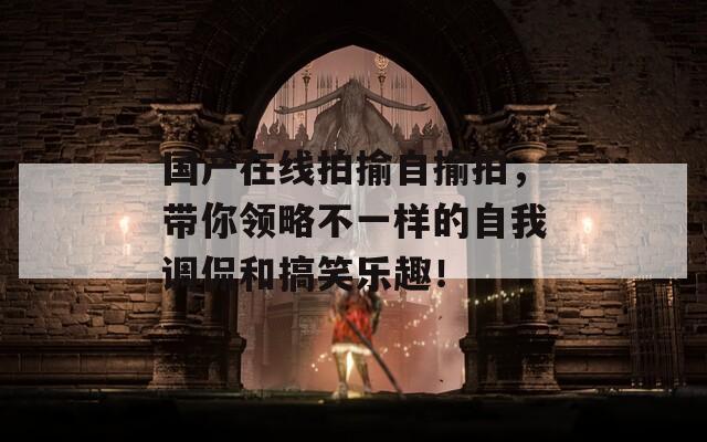 國產(chǎn)在線拍揄自揄拍，帶你領(lǐng)略不一樣的自我調(diào)侃和搞笑樂趣！
