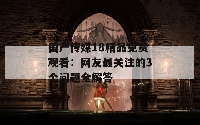 國(guó)產(chǎn)傳媒18精品免費(fèi)觀看：網(wǎng)友最關(guān)注的3個(gè)問(wèn)題全解答
