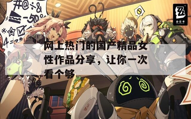 網(wǎng)上熱門的國產(chǎn)精品女性作品分享，讓你一次看個夠