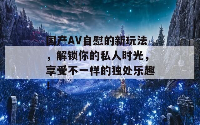 國產(chǎn)AV自慰的新玩法，解鎖你的私人時(shí)光，享受不一樣的獨(dú)處樂趣！