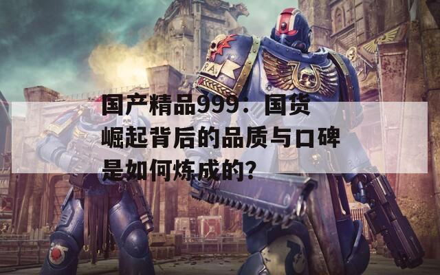 國產(chǎn)精品999：國貨崛起背后的品質(zhì)與口碑是如何煉成的？