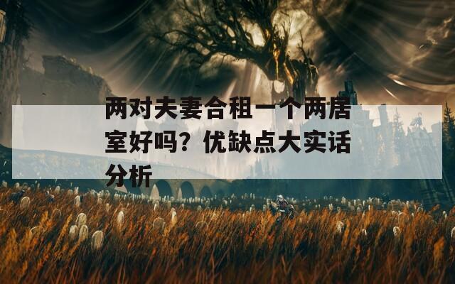 兩對夫妻合租一個兩居室好嗎？優(yōu)缺點大實話分析