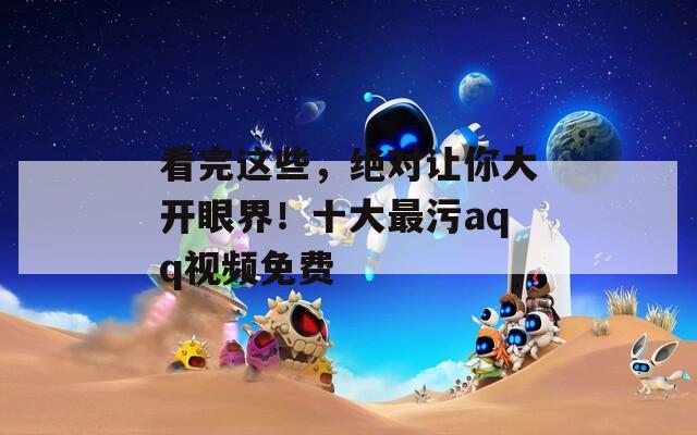 看完這些，絕對讓你大開眼界！十大最污aqq視頻免費