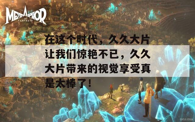 在這個(gè)時(shí)代，久久大片讓我們驚艷不已，久久大片帶來的視覺享受真是太棒了！