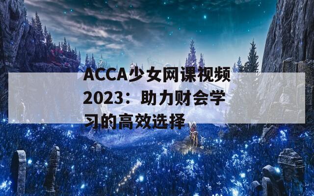 ACCA少女網(wǎng)課視頻2023：助力財(cái)會(huì)學(xué)習(xí)的高效選擇