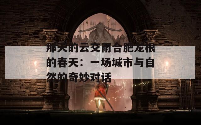 那天的云交雨合肥龍根的春天：一場城市與自然的奇妙對話