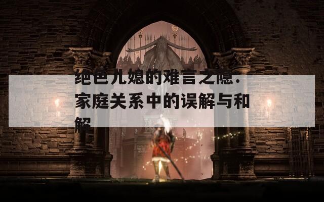 絕色兒媳的難言之隱：家庭關系中的誤解與和解