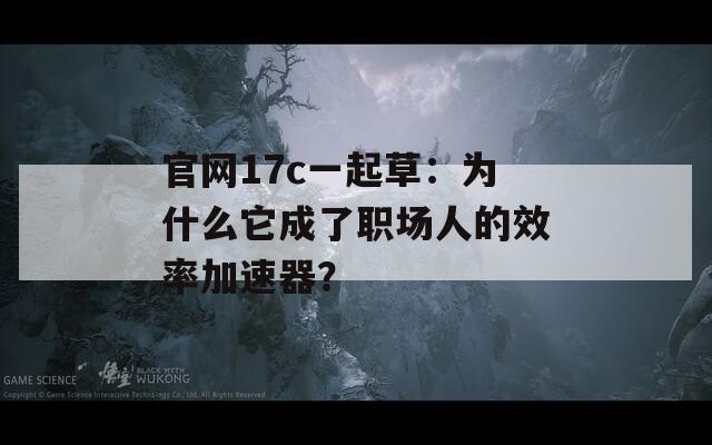官網(wǎng)17c一起草：為什么它成了職場(chǎng)人的效率加速器？