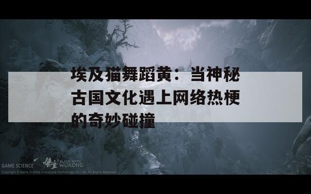 埃及貓舞蹈黃：當神秘古國文化遇上網(wǎng)絡熱梗的奇妙碰撞