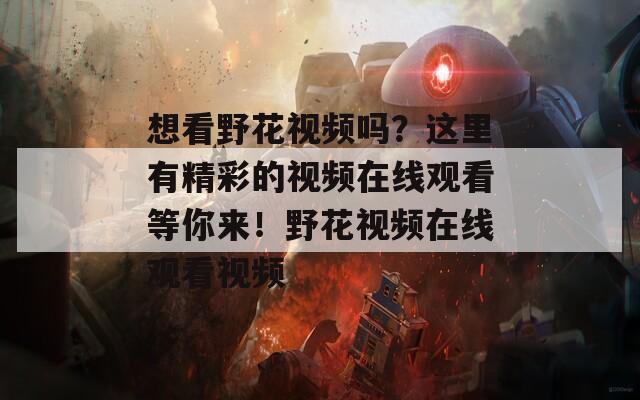 想看野花視頻嗎？這里有精彩的視頻在線觀看等你來！野花視頻在線觀看視頻