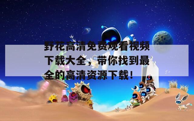 野花高清免費觀看視頻下載大全，帶你找到最全的高清資源下載！