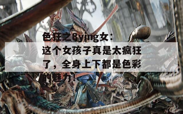 色狂之8ying女：這個(gè)女孩子真是太瘋狂了，全身上下都是色彩的魅力！