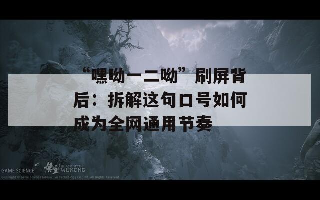 “嘿呦一二呦”刷屏背后：拆解這句口號如何成為全網(wǎng)通用節(jié)奏