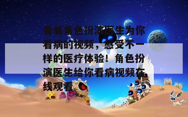 看著角色扮演醫(yī)生為你看病的視頻，感受不一樣的醫(yī)療體驗(yàn)！角色扮演醫(yī)生給你看病視頻在線觀看