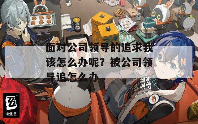面對(duì)公司領(lǐng)導(dǎo)的追求我該怎么辦呢？被公司領(lǐng)導(dǎo)追怎么辦