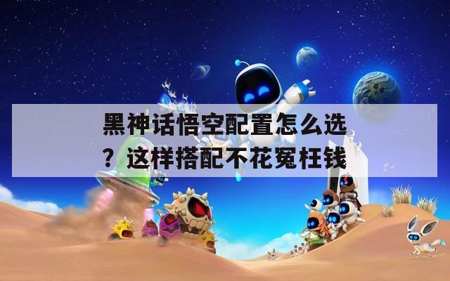 黑神話悟空配置怎么選？這樣搭配不花冤枉錢