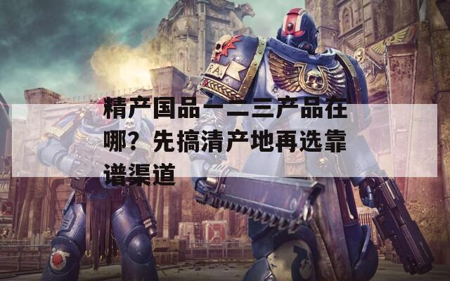 精產(chǎn)國品一二三產(chǎn)品在哪？先搞清產(chǎn)地再選靠譜渠道