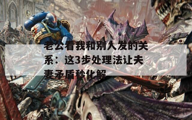 老公看我和別人發(fā)的關(guān)系：這3步處理法讓夫妻矛盾秒化解