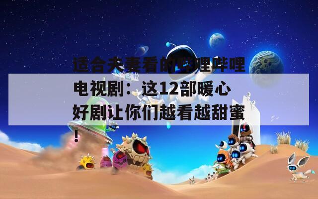 適合夫妻看的嗶哩嗶哩電視?。哼@12部暖心好劇讓你們越看越甜蜜！