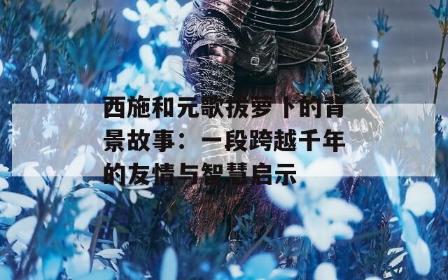 西施和元歌拔蘿卜的背景故事：一段跨越千年的友情與智慧啟示