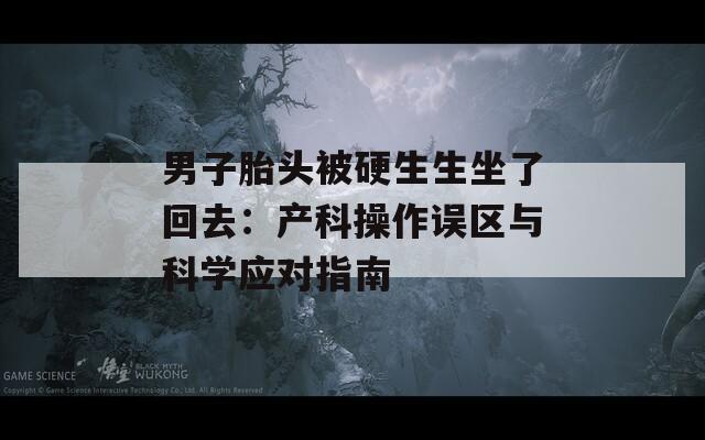 男子胎頭被硬生生坐了回去：產(chǎn)科操作誤區(qū)與科學(xué)應(yīng)對(duì)指南