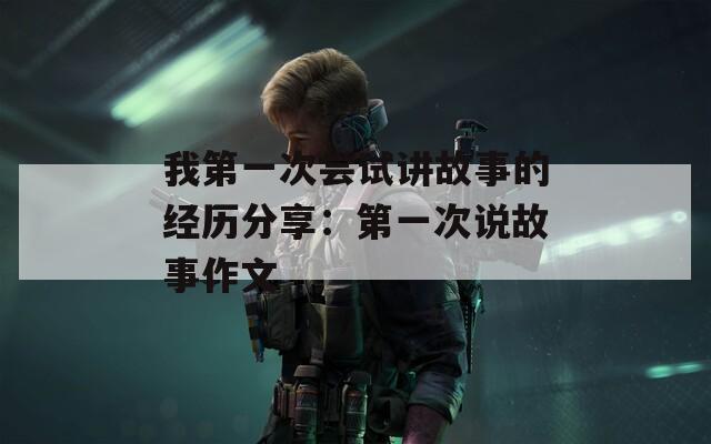 我第一次嘗試講故事的經(jīng)歷分享：第一次說故事作文