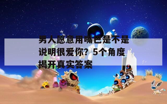 男人愿意用嘴巴是不是說明很愛你？5個角度揭開真實答案