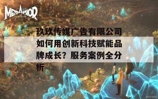 玖玖傳媒廣告有限公司如何用創(chuàng)新科技賦能品牌成長？服務(wù)案例全分析