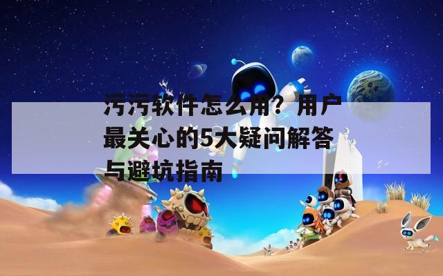 污污軟件怎么用？用戶最關心的5大疑問解答與避坑指南