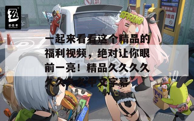 一起來看看這個精品的福利視頻，絕對讓你眼前一亮！精品久久久久久久久久中文字幕