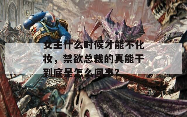 女主什么時候才能不化妝，禁欲總裁的真能干到底是怎么回事？