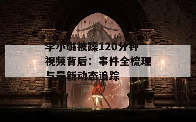 李小璐被躁120分鐘視頻背后：事件全梳理與最新動態(tài)追蹤