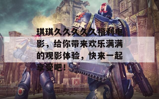 琪琪久久久久久福利電影，給你帶來(lái)歡樂(lè)滿滿的觀影體驗(yàn)，快來(lái)一起享受吧！
