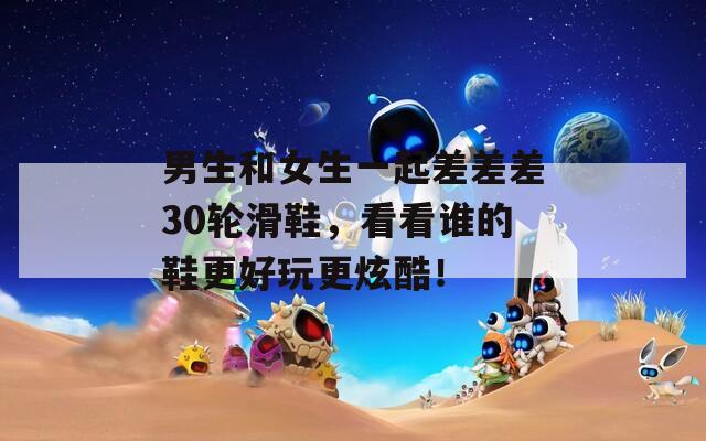 男生和女生一起差差差30輪滑鞋，看看誰(shuí)的鞋更好玩更炫酷！