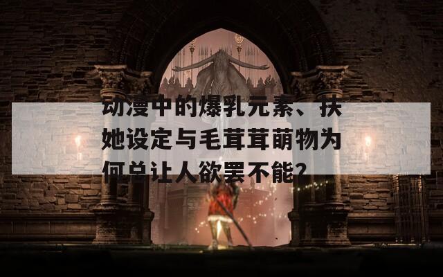 動漫中的爆乳元素、扶她設(shè)定與毛茸茸萌物為何總讓人欲罷不能？