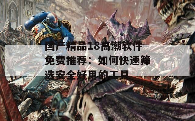 國產(chǎn)精品18高潮軟件免費推薦：如何快速篩選安全好用的工具