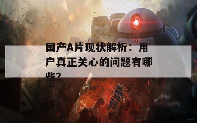 國產(chǎn)A片現(xiàn)狀解析：用戶真正關(guān)心的問題有哪些？
