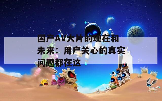 國產(chǎn)AV大片的現(xiàn)在和未來：用戶關(guān)心的真實問題都在這
