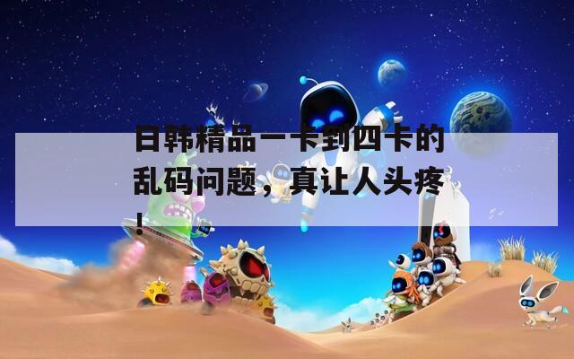 日韓精品一卡到四卡的亂碼問題，真讓人頭疼！