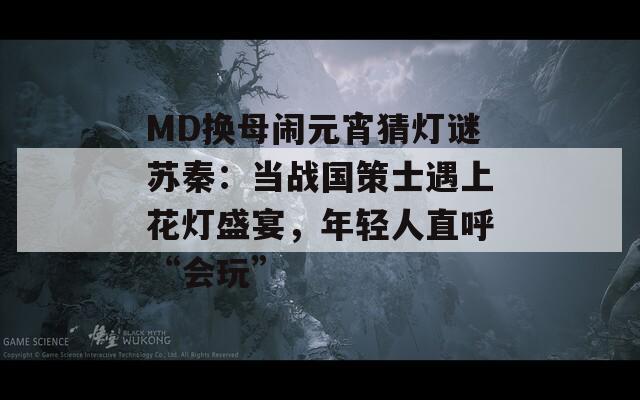 MD換母鬧元宵猜燈謎蘇秦：當戰(zhàn)國策士遇上花燈盛宴，年輕人直呼“會玩”
