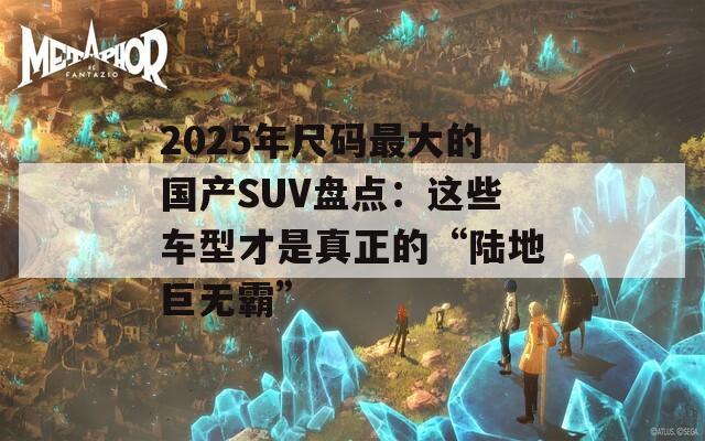 2025年尺碼最大的國產(chǎn)SUV盤點：這些車型才是真正的“陸地巨無霸”