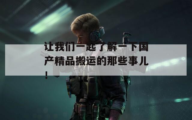 讓我們一起了解一下國產(chǎn)精品搬運(yùn)的那些事兒！