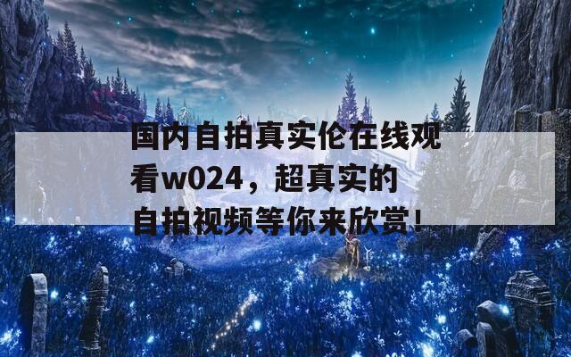 國內(nèi)自拍真實(shí)倫在線觀看w024，超真實(shí)的自拍視頻等你來欣賞！
