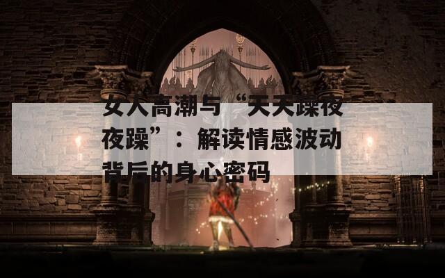 女人高潮與“天天躁夜夜躁”：解讀情感波動背后的身心密碼