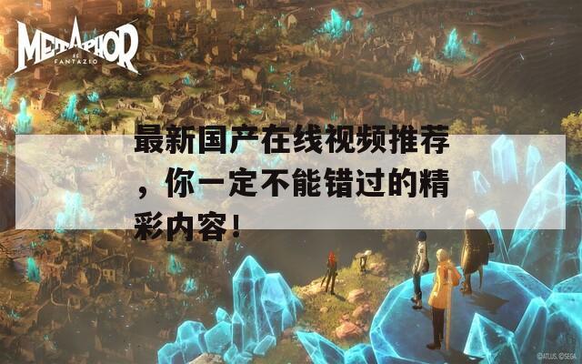 最新國(guó)產(chǎn)在線視頻推薦，你一定不能錯(cuò)過(guò)的精彩內(nèi)容！