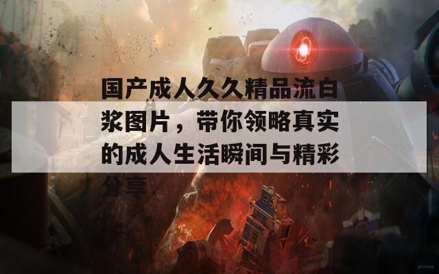 國產(chǎn)成人久久精品流白漿圖片，帶你領略真實的成人生活瞬間與精彩分享