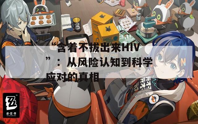 “含著不拔出來(lái)HIV”：從風(fēng)險(xiǎn)認(rèn)知到科學(xué)應(yīng)對(duì)的真相