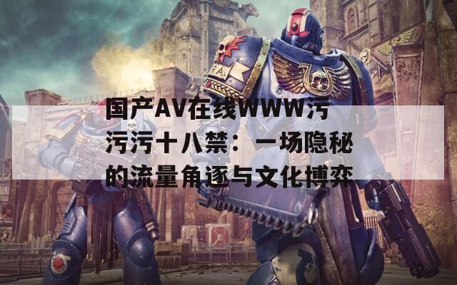 國(guó)產(chǎn)AV在線(xiàn)WWW污污污十八禁：一場(chǎng)隱秘的流量角逐與文化博弈